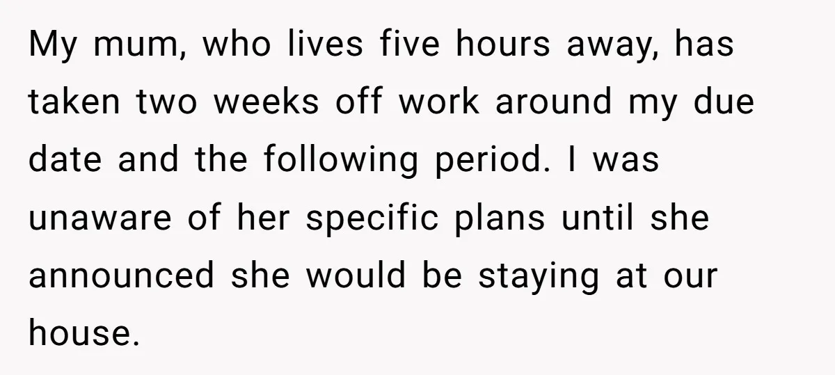 My mum, who lives five hours away, has taken two weeks off work around my due date and the following period. I was unaware of her specific plans until she...