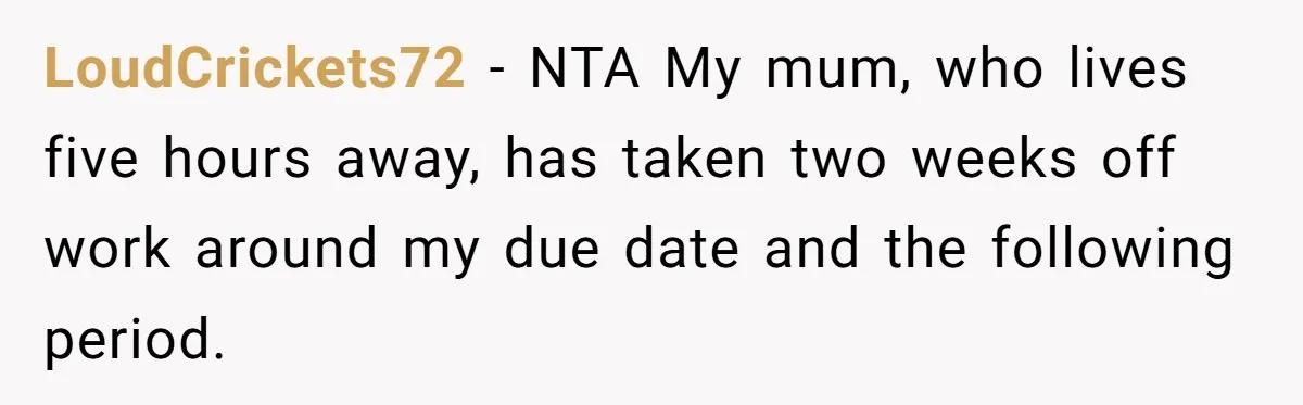 LoudCrickets72 − NTA My mum, who lives five hours away, has taken two weeks off work around my due date and the following period.