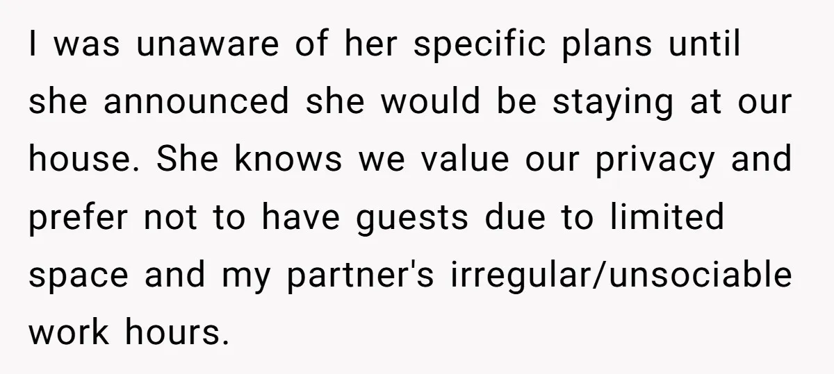 I was unaware of her specific plans until she announced she would be staying at our house. She knows we value our privacy and prefer not to have guests due...