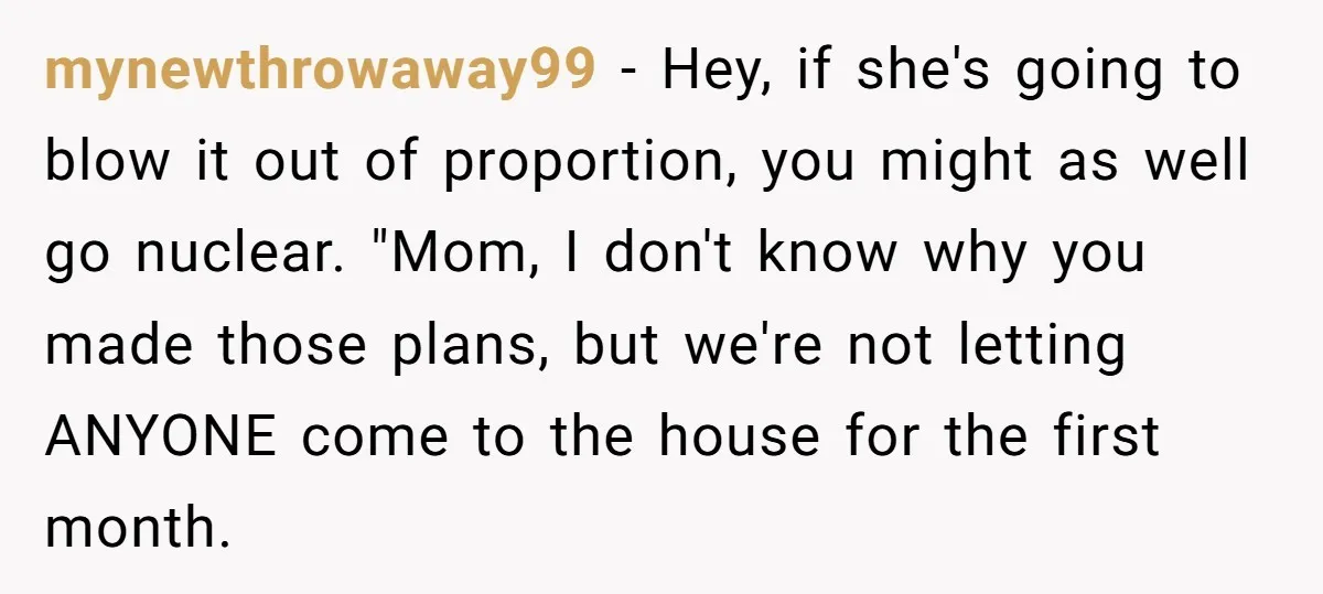 mynewthrowaway99 − Hey, if she's going to blow it out of proportion, you might as well go nuclear. "Mom, I don't know why you made those plans, but we're not...