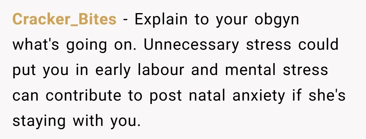Cracker_Bites − Explain to your obgyn what's going on. Unnecessary stress could put you in early labour and mental stress can contribute to post natal anxiety if she's staying with...