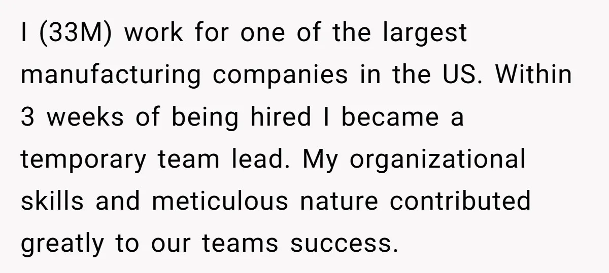 I (33M) work for one of the largest manufacturing companies in the US. Within 3 weeks of being hired I became a temporary team lead. My organizational skills and meticulous...