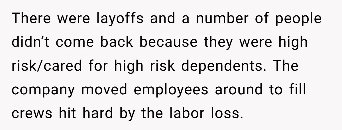 There were layoffs and a number of people didn’t come back because they were high risk/cared for high risk dependents. The company moved employees around to fill crews hit hard...