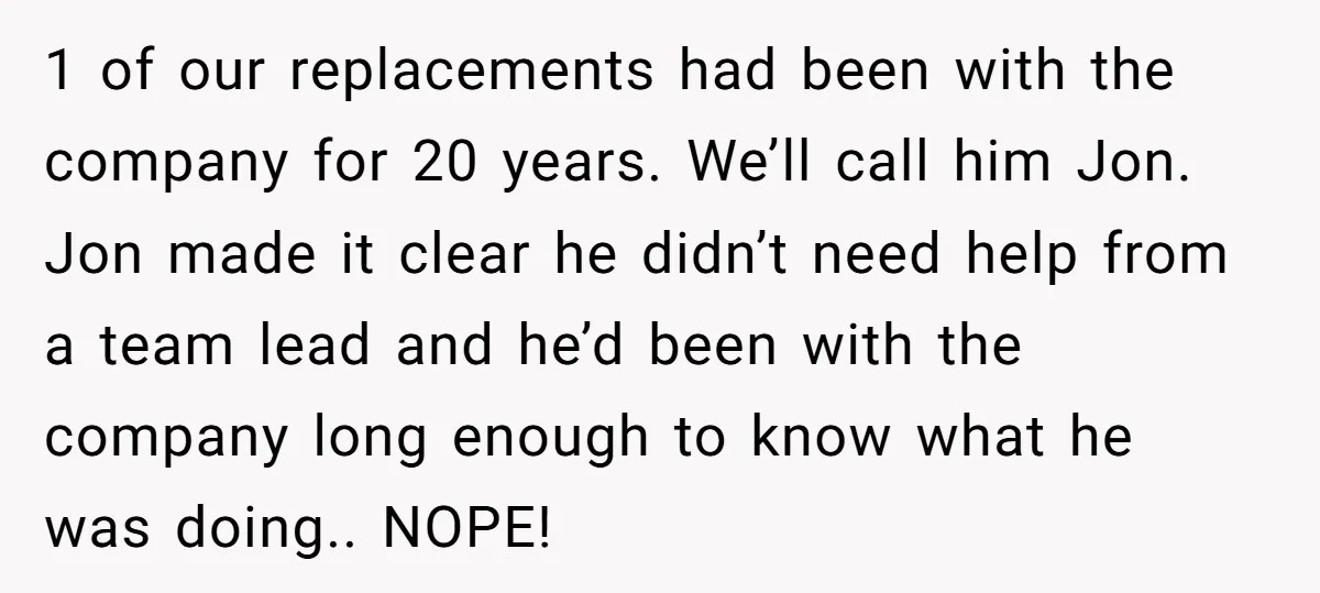 1 of our replacements had been with the company for 20 years. We’ll call him Jon. Jon made it clear he didn’t need help from a team lead and he’d...
