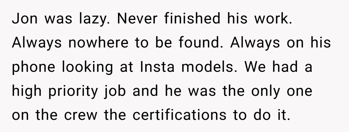 Jon was lazy. Never finished his work. Always nowhere to be found. Always on his phone looking at Insta models. We had a high priority job and he was the...