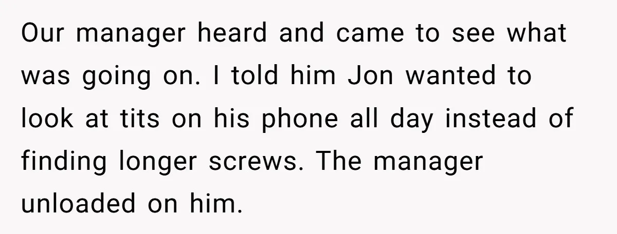 Our manager heard and came to see what was going on. I told him Jon wanted to look at tits on his phone all day instead of finding longer screws....