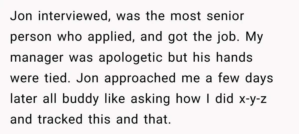 Jon interviewed, was the most senior person who applied, and got the job. My manager was apologetic but his hands were tied. Jon approached me a few days later all...