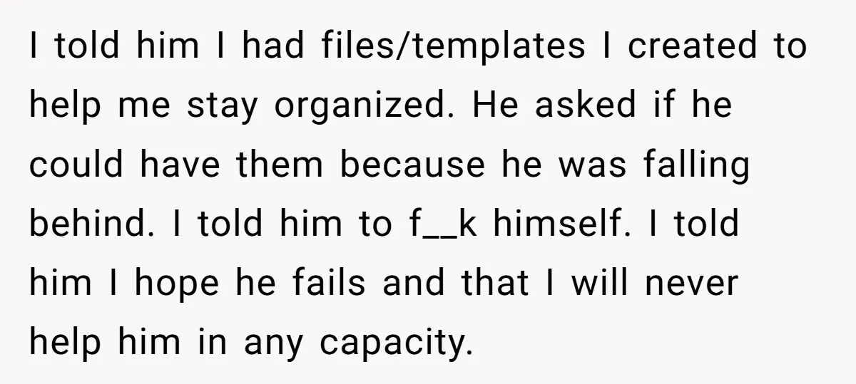 I told him I had files/templates I created to help me stay organized. He asked if he could have them because he was falling behind. I told him to f__k...