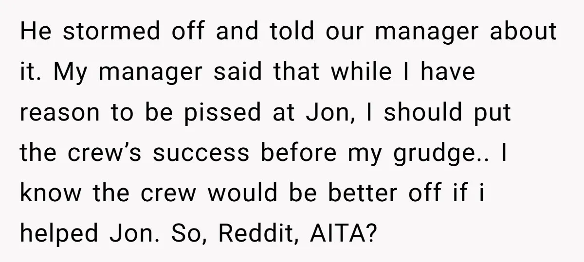 He stormed off and told our manager about it. My manager said that while I have reason to be pissed at Jon, I should put the crew’s success before my...
