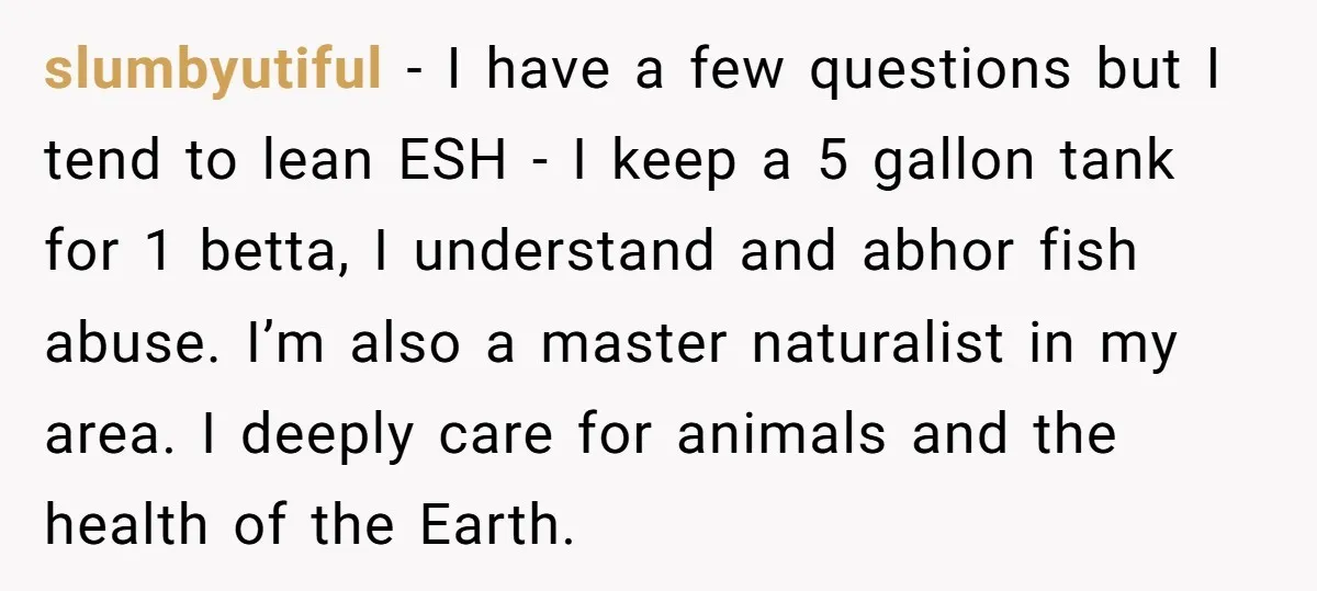 slumbyutiful − I have a few questions but I tend to lean ESH - I keep a 5 gallon tank for 1 betta, I understand and abhor fish abuse. I’m...