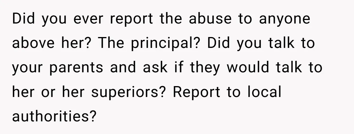 Did you ever report the abuse to anyone above her? The principal? Did you talk to your parents and ask if they would talk to her or her superiors? Report...