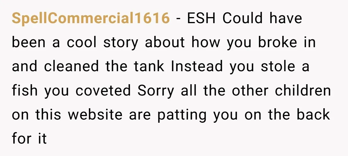 SpellCommercial1616 − ESH Could have been a cool story about how you broke in and cleaned the tank Instead you stole a fish you coveted Sorry all the other children...