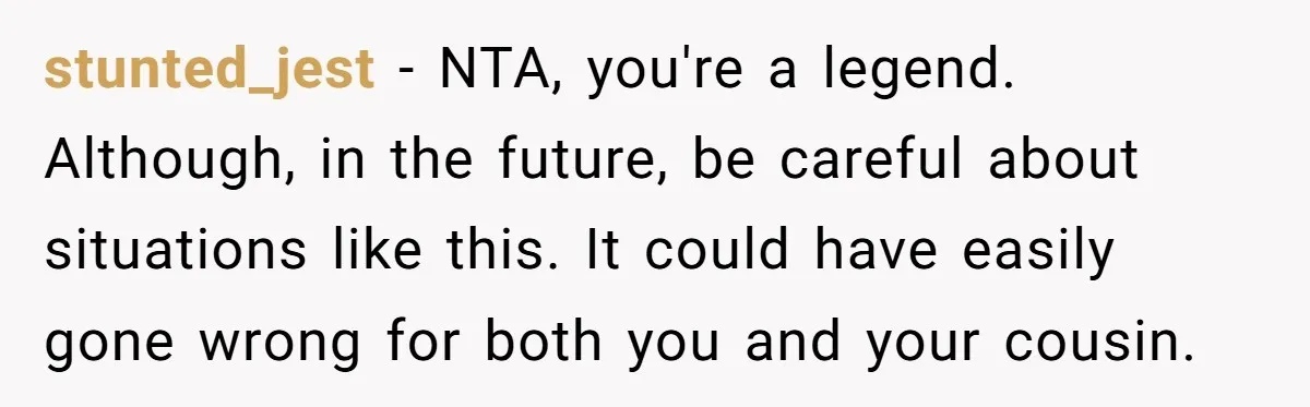stunted_jest − NTA, you're a legend. Although, in the future, be careful about situations like this. It could have easily gone wrong for both you and your cousin.