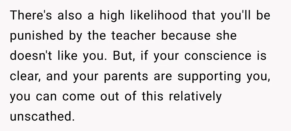 There's also a high likelihood that you'll be punished by the teacher because she doesn't like you. But, if your conscience is clear, and your parents are supporting you, you...