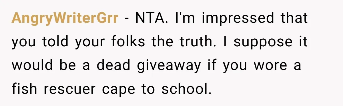 AngryWriterGrr − NTA. I'm impressed that you told your folks the truth. I suppose it would be a dead giveaway if you wore a fish rescuer cape to school.