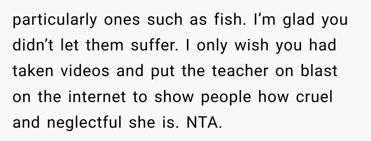 particularly ones such as fish. I’m glad you didn’t let them suffer. I only wish you had taken videos and put the teacher on blast on the internet to show...