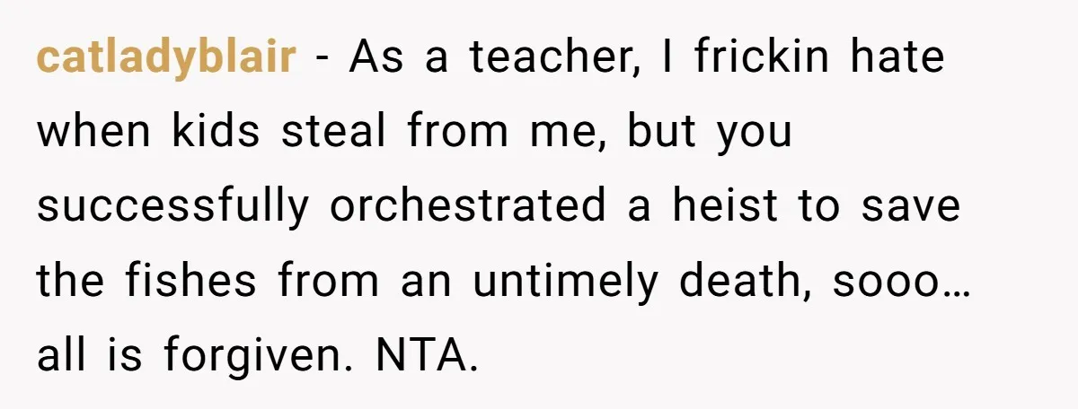 catladyblair − As a teacher, I frickin hate when kids steal from me, but you successfully orchestrated a heist to save the fishes from an untimely death, sooo… all is...