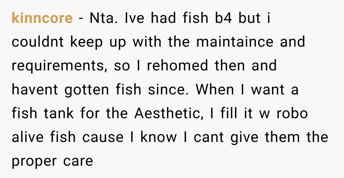 kinncore − Nta. Ive had fish b4 but i couldnt keep up with the maintaince and requirements, so I rehomed then and havent gotten fish since. When I want a...