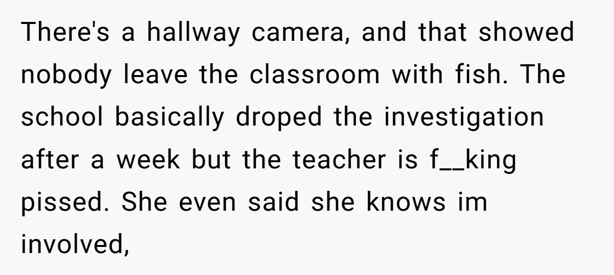 There's a hallway camera, and that showed nobody leave the classroom with fish. The school basically droped the investigation after a week but the teacher is f__king pissed. She even...