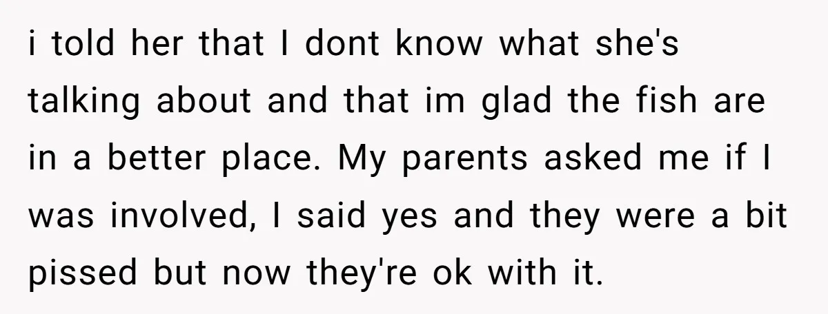 i told her that I dont know what she's talking about and that im glad the fish are in a better place. My parents asked me if I was involved,...