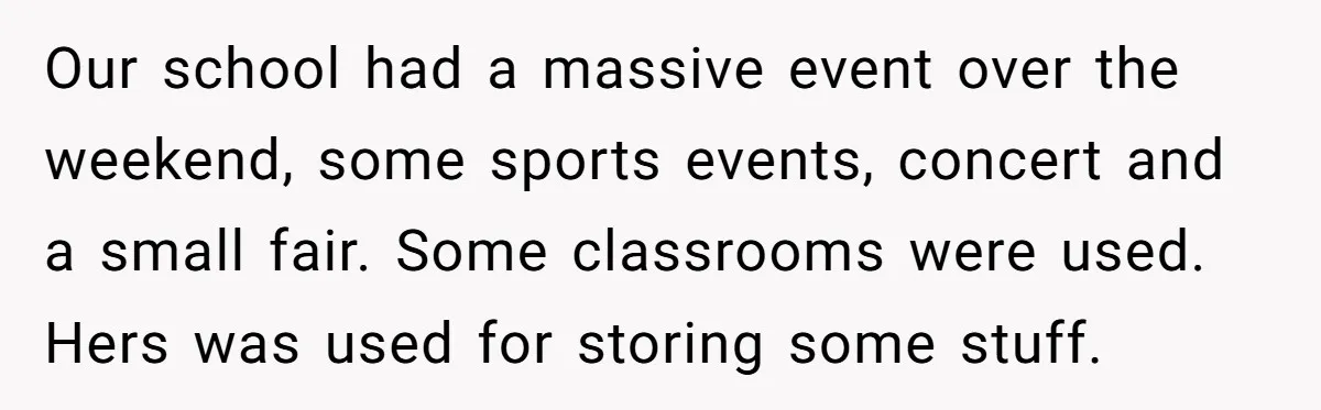 Our school had a massive event over the weekend, some sports events, concert and a small fair. Some classrooms were used. Hers was used for storing some stuff.