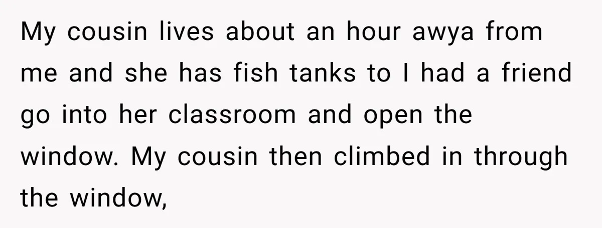 My cousin lives about an hour awya from me and she has fish tanks to I had a friend go into her classroom and open the window. My cousin then...