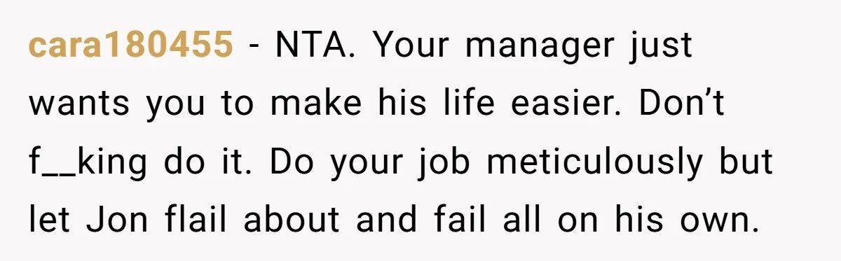 cara180455 − NTA. Your manager just wants you to make his life easier. Don’t f__king do it. Do your job meticulously but let Jon flail about and fail all on...
