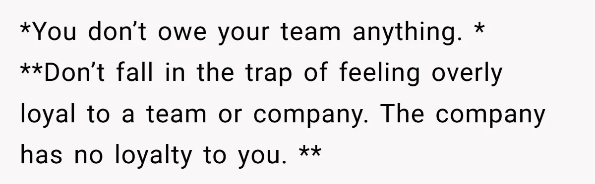 *You don’t owe your team anything. * **Don’t fall in the trap of feeling overly loyal to a team or company. The company has no loyalty to you. **