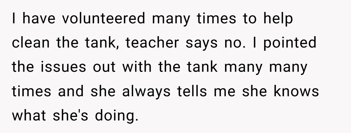 I have volunteered many times to help clean the tank, teacher says no. I pointed the issues out with the tank many many times and she always tells me she...