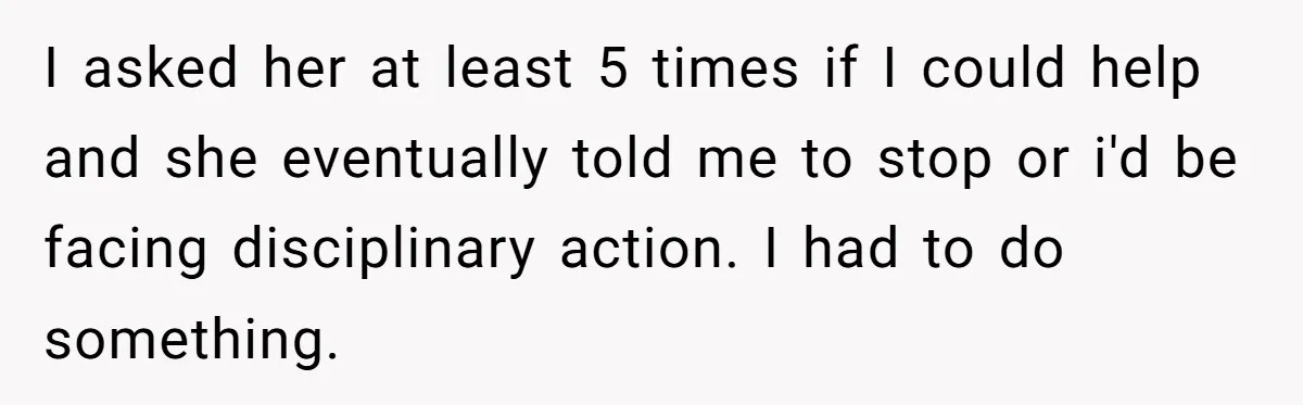I asked her at least 5 times if I could help and she eventually told me to stop or i'd be facing disciplinary action. I had to do something.