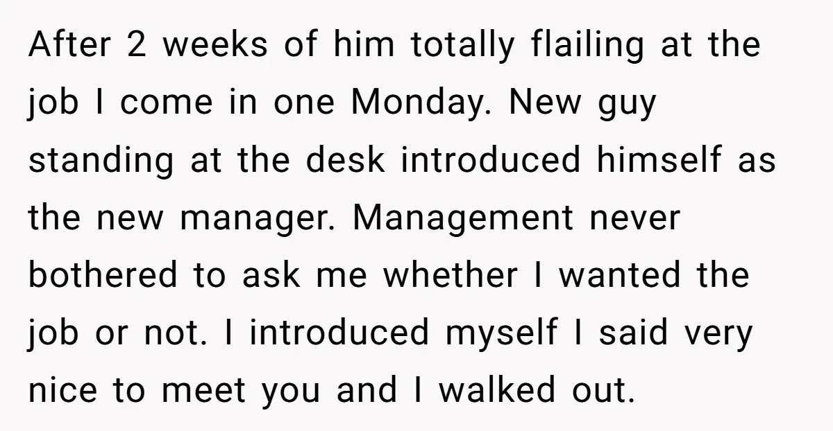 After 2 weeks of him totally flailing at the job I come in one Monday. New guy standing at the desk introduced himself as the new manager. Management never bothered...