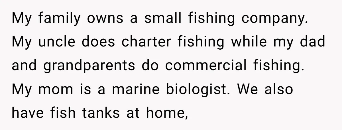 My family owns a small fishing company. My uncle does charter fishing while my dad and grandparents do commercial fishing. My mom is a marine biologist. We also have fish...