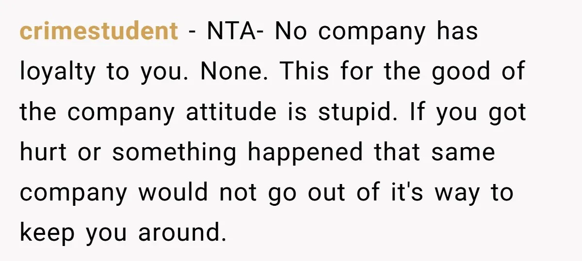 crimestudent − NTA- No company has loyalty to you. None. This for the good of the company attitude is stupid. If you got hurt or something happened that same company...