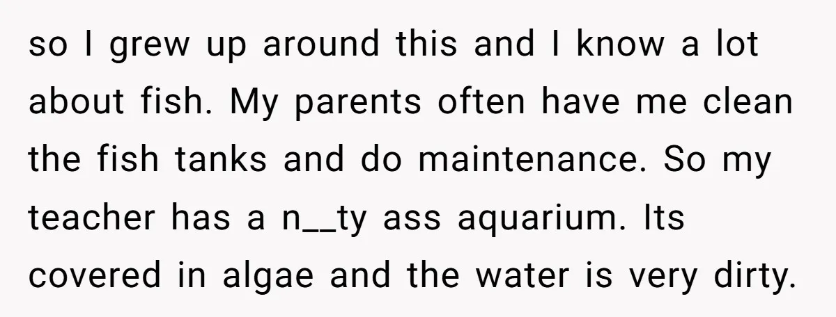 so I grew up around this and I know a lot about fish. My parents often have me clean the fish tanks and do maintenance. So my teacher has a...