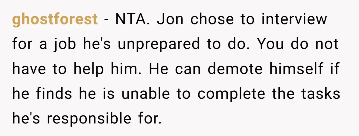 ghostforest − NTA. Jon chose to interview for a job he's unprepared to do. You do not have to help him. He can demote himself if he finds he is...