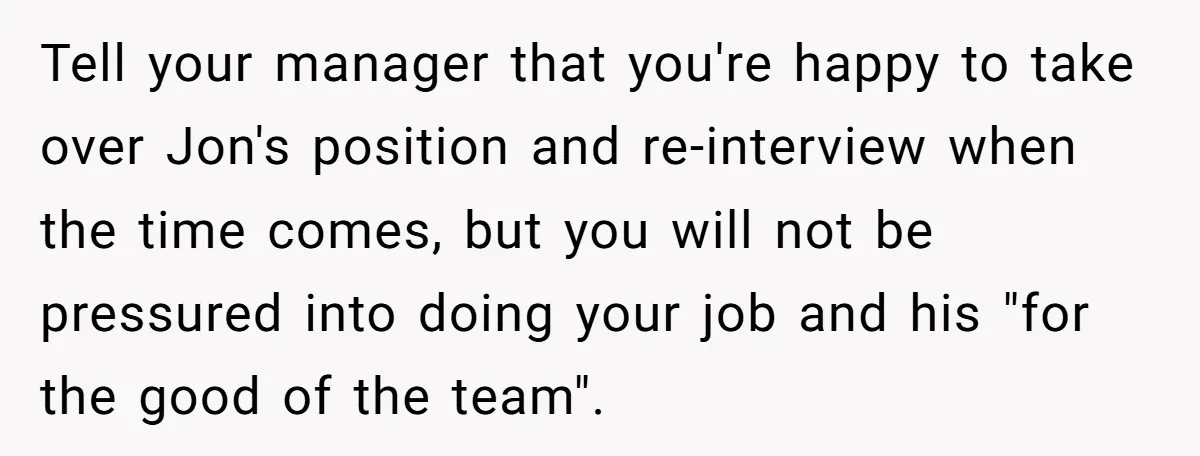 Tell your manager that you're happy to take over Jon's position and re-interview when the time comes, but you will not be pressured into doing your job and his "for...