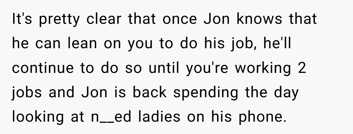 It's pretty clear that once Jon knows that he can lean on you to do his job, he'll continue to do so until you're working 2 jobs and Jon is...