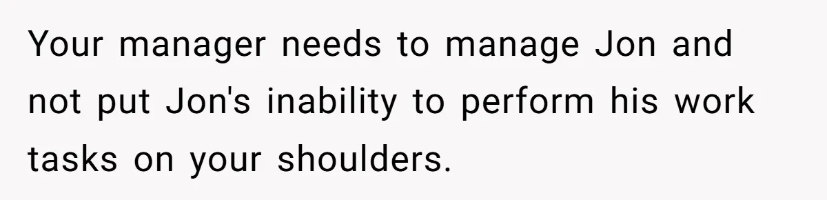 Your manager needs to manage Jon and not put Jon's inability to perform his work tasks on your shoulders.