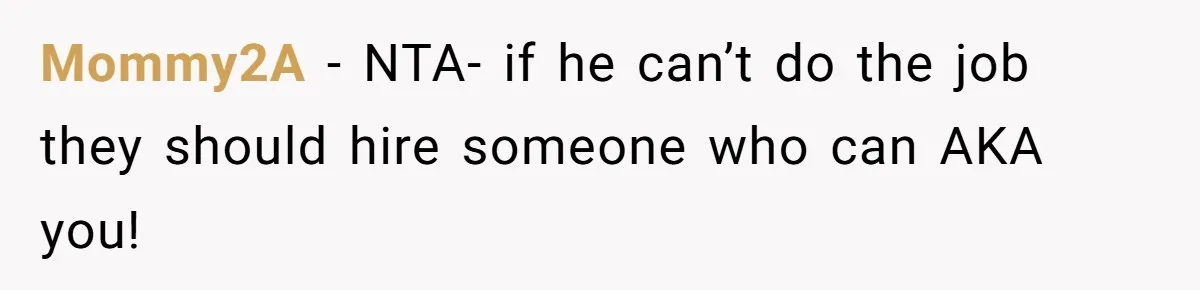 Mommy2A − NTA- if he can’t do the job they should hire someone who can AKA you!