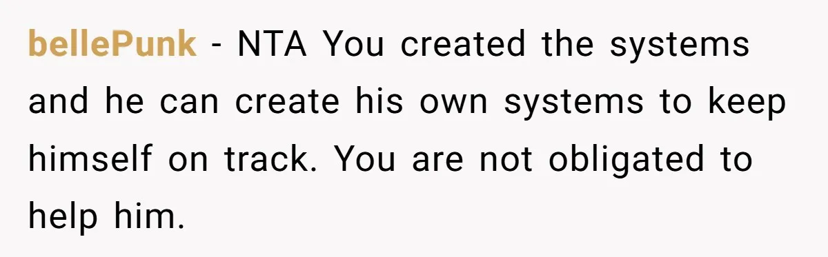 bellePunk − NTA You created the systems and he can create his own systems to keep himself on track. You are not obligated to help him.