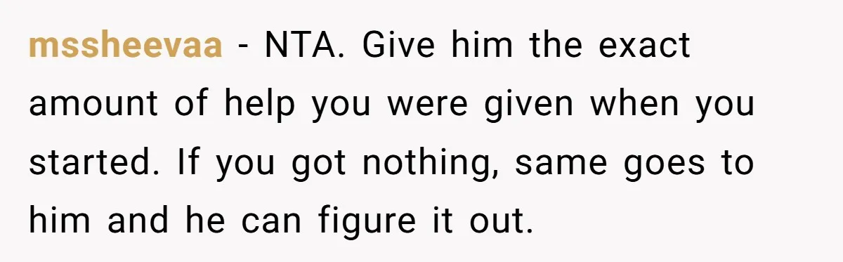 mssheevaa − NTA. Give him the exact amount of help you were given when you started. If you got nothing, same goes to him and he can figure it out.