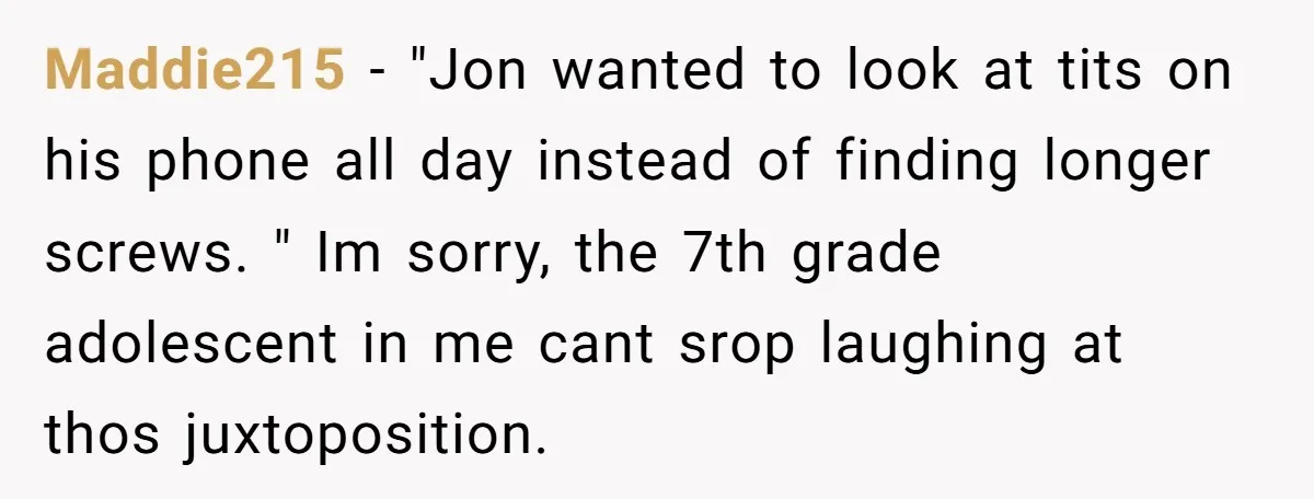 Maddie215 − "Jon wanted to look at tits on his phone all day instead of finding longer screws. " Im sorry, the 7th grade adolescent in me cant srop laughing...