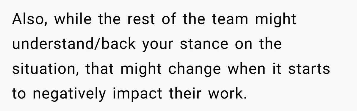 Also, while the rest of the team might understand/back your stance on the situation, that might change when it starts to negatively impact their work.