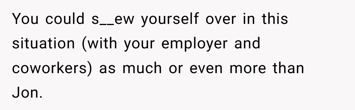 You could s__ew yourself over in this situation (with your employer and coworkers) as much or even more than Jon.