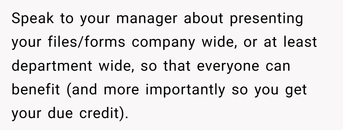 Speak to your manager about presenting your files/forms company wide, or at least department wide, so that everyone can benefit (and more importantly so you get your due credit).