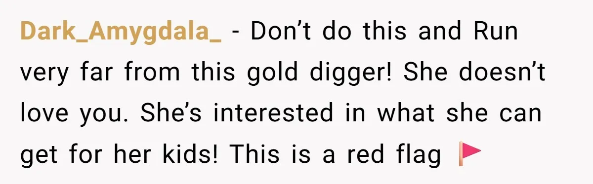Dark_Amygdala_ − Don’t do this and Run very far from this gold digger! She doesn’t love you. She’s interested in what she can get for her kids! This is a...