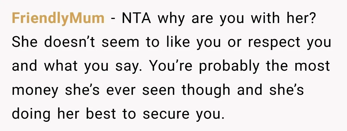 FriendlyMum − NTA why are you with her? She doesn’t seem to like you or respect you and what you say. You’re probably the most money she’s ever seen though...