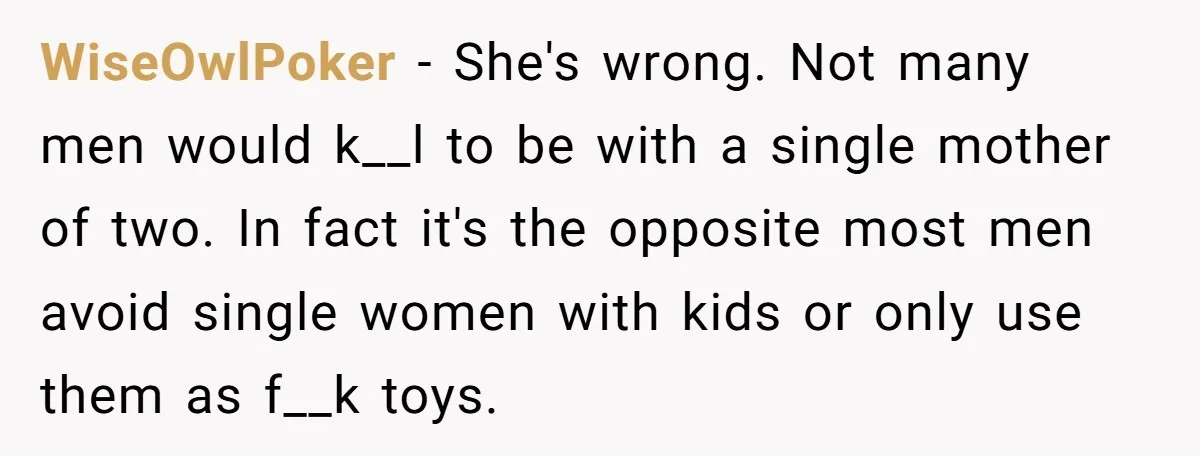WiseOwlPoker − She's wrong. Not many men would k__l to be with a single mother of two. In fact it's the opposite most men avoid single women with kids or...