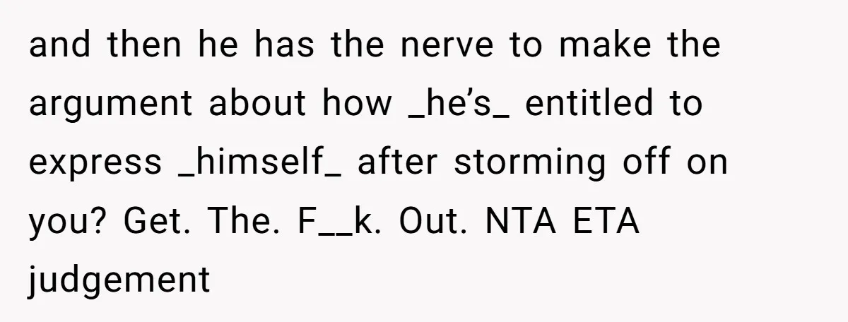 and then he has the nerve to make the argument about how _he’s_ entitled to express _himself_ after storming off on you? Get. The. F__k. Out. NTA ETA judgement