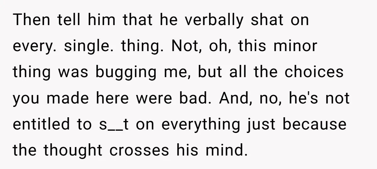 Then tell him that he verbally shat on every. single. thing. Not, oh, this minor thing was bugging me, but all the choices you made here were bad. And, no,...